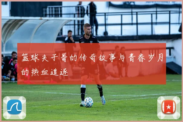 篮球夹子哥的传奇故事与青春岁月的热血追逐