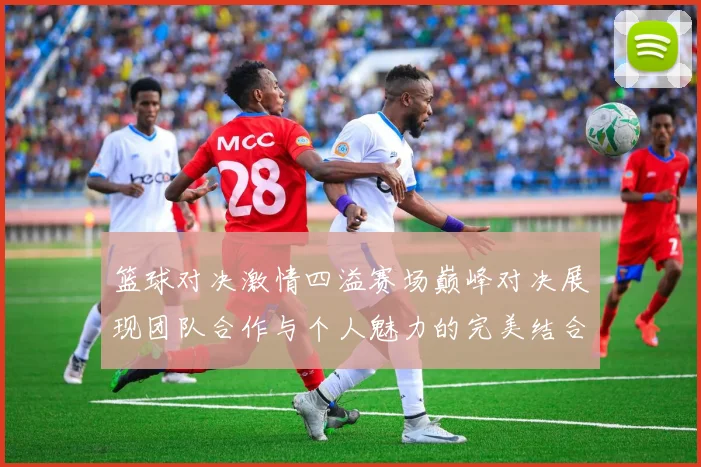 篮球对决激情四溢赛场巅峰对决展现团队合作与个人魅力的完美结合
