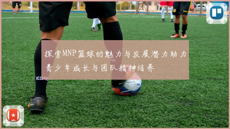 探索MNP篮球的魅力与发展潜力助力青少年成长与团队精神培养