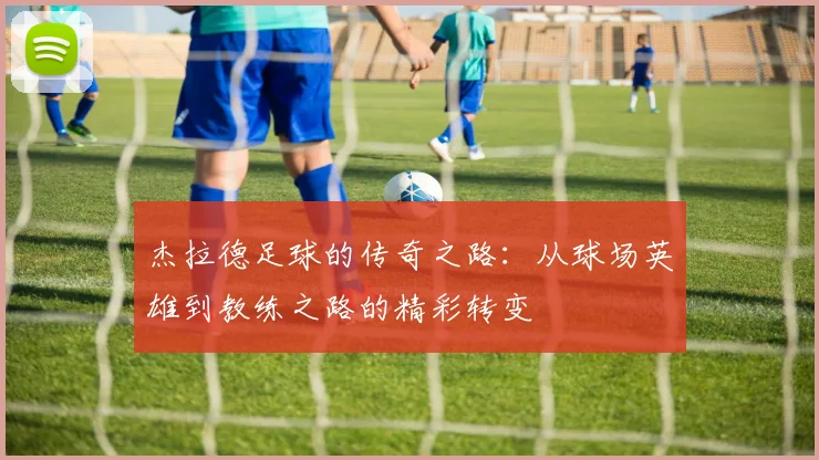 杰拉德足球的传奇之路：从球场英雄到教练之路的精彩转变