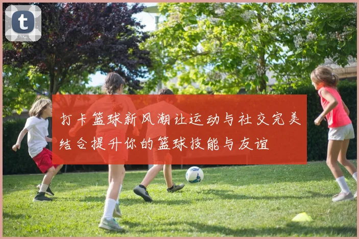 打卡篮球新风潮让运动与社交完美结合提升你的篮球技能与友谊