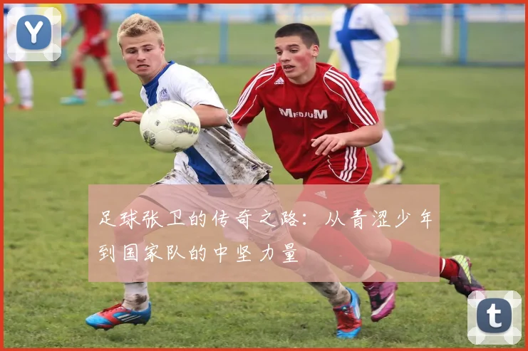 足球张卫的传奇之路：从青涩少年到国家队的中坚力量